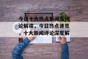 今日十大热点新闻及评论解读，今日热点速览，十大新闻评论深度解析