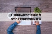 广州网站优化公司助力企业互联网营销新篇章 广州网站优化公司助力企业互联网营销新篇章