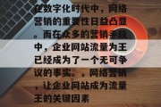 在数字化时代中,网络营销的重要性日益凸显。而在众多的营销手段中,企业网站流量为王已经成为了一个无可争议的事实。,网络营销,让企业网站成为流量王的关键因素 在数字化时代中,网络营销的重要性日益凸显。而在众多的营销手段中,企业网站流量为王已经成为了一个无可争议的事实。,网络营销,让企业网站成为流量王的关键因素