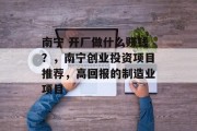 南宁 开厂做什么赚钱?,南宁创业投资项目推荐,高回报的制造业项目 南宁 开厂做什么赚钱?,南宁创业投资项目推荐,高回报的制造业项目