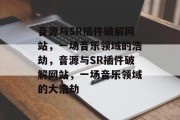 音源与SR插件破解网站,一场音乐领域的浩劫,音源与SR插件破解网站,一场音乐领域的大浩劫 音源与SR插件破解网站,一场音乐领域的浩劫,音源与SR插件破解网站,一场音乐领域的大浩劫