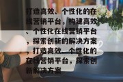 打造高效、个性化的在线营销平台，构建高效、个性化在线营销平台，探索创新的解决方案，打造高效、个性化的在线营销平台，探索创新解决方案