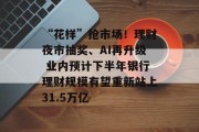 “花样”抢市场!理财夜市抽奖、AI再升级 业内预计下半年银行理财规模有望重新站上31.5万亿 “花样”抢市场!理财夜市抽奖、AI再升级 业内预计下半年银行理财规模有望重新站上31.5万亿