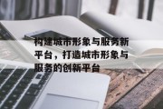 构建城市形象与服务新平台，打造城市形象与服务的创新平台