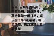 下午3点娱乐圈新闻，明星动态、热点事件、幕后花絮一网打尽，娱乐圈下午3点速递，明星动态、热点追踪、幕后揭秘