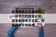 在家做手工艺品赚钱,一份可行的创业计划,在家制作手工艺品,创新创业计划指南 在家做手工艺品赚钱,一份可行的创业计划,在家制作手工艺品,创新创业计划指南