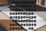 问道是一款集合了历史、神话和探险等多种元素的角色扮演游戏。在这款游戏中,玩家可以扮演各种不同的角色,通过探索游戏中的世界,寻找隐藏的宝藏和挑战各种任务来获得丰厚的游戏奖励。,问道,多元世界的冒险之旅