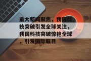 重大新闻聚焦，我国科技突破引发全球关注，我国科技突破惊艳全球，引发国际瞩目