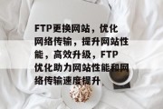 FTP更换网站，优化网络传输，提升网站性能，高效升级，FTP优化助力网站性能和网络传输速度提升