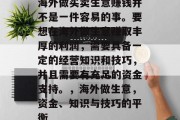 海外做买卖生意赚钱并不是一件容易的事。要想在海外做生意赚取丰厚的利润,需要具备一定的经营知识和技巧,并且需要有充足的资金支持。,海外做生意,资金、知识与技巧的平衡 海外做买卖生意赚钱并不是一件容易的事。要想在海外做生意赚取丰厚的利润,需要具备一定的经营知识和技巧,并且需要有充足的资金支持。,海外做生意,资金、知识与技巧的平衡