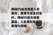 揭秘95后女明星八卦黑料，真相与谣言的交织，揭秘95后女明星幕后，八卦黑料背后的真相与传闻