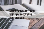 马斯克又有麻烦?美监管机构对260万辆特斯拉启动调查 马斯克又有麻烦?美监管机构对260万辆特斯拉启动调查