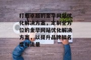打造卓越的金华网站优化解决方案,定制全方位的金华网站优化解决方案,以提升品牌知名度与流量 打造卓越的金华网站优化解决方案,定制全方位的金华网站优化解决方案,以提升品牌知名度与流量