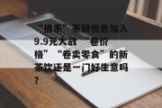 “佛系”茶颜悦色加入9.9元大战 “卷价格”“卷卖零食”的新茶饮还是一门好生意吗? “佛系”茶颜悦色加入9.9元大战 “卷价格”“卷卖零食”的新茶饮还是一门好生意吗?