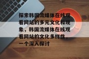 探索韩国流媒体在线观看网站的多元文化和现象,韩国流媒体在线观看网站的文化多样性,一个深入探讨 探索韩国流媒体在线观看网站的多元文化和现象,韩国流媒体在线观看网站的文化多样性,一个深入探讨