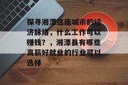 探寻湘潭这座城市的经济脉络,什么工作可以赚钱?,湘潭县有哪些高薪好就业的行业可以选择 探寻湘潭这座城市的经济脉络,什么工作可以赚钱?,湘潭县有哪些高薪好就业的行业可以选择