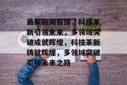最新新闻报道，科技革新引领未来，多领域突破成就辉煌，科技革新铸就辉煌，多领域突破引领未来之路