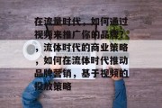 在流量时代,如何通过视频来推广你的品牌?,流体时代的商业策略,如何在流体时代推动品牌营销,基于视频的投放策略 在流量时代,如何通过视频来推广你的品牌?,流体时代的商业策略,如何在流体时代推动品牌营销,基于视频的投放策略
