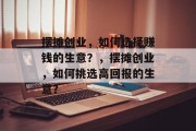 摆摊创业,如何选择赚钱的生意?,摆摊创业,如何挑选高回报的生意? 摆摊创业,如何选择赚钱的生意?,摆摊创业,如何挑选高回报的生意?