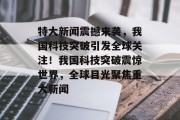 特大新闻震撼来袭，我国科技突破引发全球关注！我国科技突破震惊世界，全球目光聚焦重大新闻