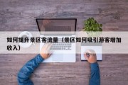 如何提升景区客流量（景区如何吸引游客增加收入）