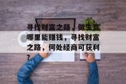寻找财富之路,做生意哪里能赚钱,寻找财富之路,何处经商可获利? 寻找财富之路,做生意哪里能赚钱,寻找财富之路,何处经商可获利?