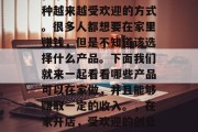 在家做生意已经成为一种越来越受欢迎的方式。很多人都想要在家里赚钱,但是不知道该选择什么产品。下面我们就来一起看看哪些产品可以在家做,并且能够赚取一定的收入。,在家开店,受欢迎的创业项目推荐 在家做生意已经成为一种越来越受欢迎的方式。很多人都想要在家里赚钱,但是不知道该选择什么产品。下面我们就来一起看看哪些产品可以在家做,并且能够赚取一定的收入。,在家开店,受欢迎的创业项目推荐