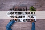 帅气的男性在各个行业的成功案例,顶级男士行业成功案例,气质、才华与魅力的完美融合 帅气的男性在各个行业的成功案例,顶级男士行业成功案例,气质、才华与魅力的完美融合