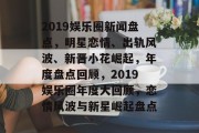 2019娱乐圈新闻盘点，明星恋情、出轨风波、新晋小花崛起，年度盘点回顾，2019娱乐圈年度大回顾，恋情风波与新星崛起盘点