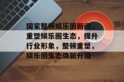 国家整顿娱乐圈新闻，重塑娱乐圈生态，提升行业形象，整顿重塑，娱乐圈生态焕新升级