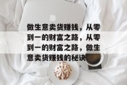 做生意卖货赚钱,从零到一的财富之路,从零到一的财富之路,做生意卖货赚钱的秘诀 做生意卖货赚钱,从零到一的财富之路,从零到一的财富之路,做生意卖货赚钱的秘诀