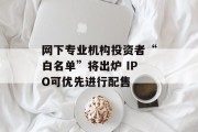 网下专业机构投资者“白名单”将出炉 IPO可优先进行配售 网下专业机构投资者“白名单”将出炉 IPO可优先进行配售