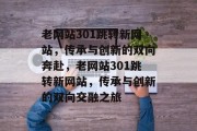 老网站301跳转新网站,传承与创新的双向奔赴,老网站301跳转新网站,传承与创新的双向交融之旅 老网站301跳转新网站,传承与创新的双向奔赴,老网站301跳转新网站,传承与创新的双向交融之旅