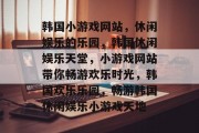 韩国小游戏网站，休闲娱乐的乐园，韩国休闲娱乐天堂，小游戏网站带你畅游欢乐时光，韩国欢乐乐园，畅游韩国休闲娱乐小游戏天地