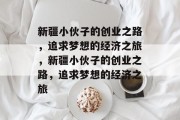 新疆小伙子的创业之路,追求梦想的经济之旅,新疆小伙子的创业之路,追求梦想的经济之旅 新疆小伙子的创业之路,追求梦想的经济之旅,新疆小伙子的创业之路,追求梦想的经济之旅