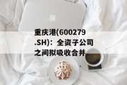 重庆港(600279.SH):全资子公司之间拟吸收合并 重庆港(600279.SH):全资子公司之间拟吸收合并