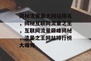揭秘流量最大网站排名，揭秘互联网流量之王，互联网流量巅峰揭秘，流量之王网站排行榜大曝光