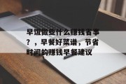 早饭做些什么赚钱省事?,早餐好菜谱,节省时间的赚钱早餐建议 早饭做些什么赚钱省事?,早餐好菜谱,节省时间的赚钱早餐建议