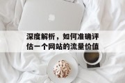 深度解析,如何准确评估一个网站的流量价值 深度解析,如何准确评估一个网站的流量价值