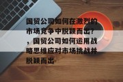 国贸公司如何在激烈的市场竞争中脱颖而出?,国贸公司如何运用战略思维应对市场挑战并脱颖而出