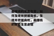 最赚钱的买卖生意,如何发现并把握商机,发现并把握商机,最赚钱的买卖生意之道 最赚钱的买卖生意,如何发现并把握商机,发现并把握商机,最赚钱的买卖生意之道