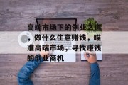高端市场下的创业之道,做什么生意赚钱,瞄准高端市场,寻找赚钱的创业商机 高端市场下的创业之道,做什么生意赚钱,瞄准高端市场,寻找赚钱的创业商机