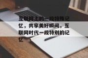 互联网上的一段特殊记忆,共享美好瞬间,互联网时代一段特别的记忆 互联网上的一段特殊记忆,共享美好瞬间,互联网时代一段特别的记忆