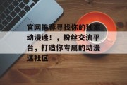 官网推荐寻找你的独家动漫迷!,粉丝交流平台,打造你专属的动漫迷社区 官网推荐寻找你的独家动漫迷!,粉丝交流平台,打造你专属的动漫迷社区