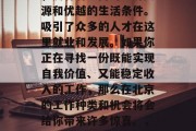 北京,作为中国的首都,拥有着丰富的经济资源和优越的生活条件。吸引了众多的人才在这里就业和发展。如果你正在寻找一份既能实现自我价值、又能稳定收入的工作,那么在北京的工作种类和机会将会给你带来许多惊喜。,北京的无限可能,工作机会与生活享受 北京,作为中国的首都,拥有着丰富的经济资源和优越的生活条件。吸引了众多的人才在这里就业和发展。如果你正在寻找一份既能实现自我价值、又能稳定收入的工作,那么在北京的工作种类和机会将会给你带来许多惊喜。,北京的无限可能,工作机会与生活享受