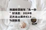 韩国收获新年“头一份”好消息:2024年芯片出口飙升43.9%创新高 韩国收获新年“头一份”好消息:2024年芯片出口飙升43.9%创新高