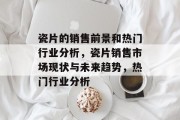 瓷片的销售前景和热门行业分析,瓷片销售市场现状与未来趋势,热门行业分析 瓷片的销售前景和热门行业分析,瓷片销售市场现状与未来趋势,热门行业分析