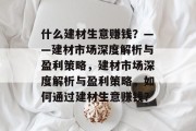 什么建材生意赚钱?——建材市场深度解析与盈利策略,建材市场深度解析与盈利策略,如何通过建材生意赚钱? 什么建材生意赚钱?——建材市场深度解析与盈利策略,建材市场深度解析与盈利策略,如何通过建材生意赚钱?