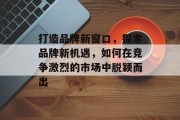 打造品牌新窗口，探索品牌新机遇，如何在竞争激烈的市场中脱颖而出