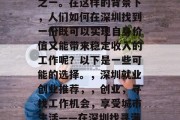 深圳是一个充满活力和创新的都市,同时也是中国最重要的经济中心之一。在这样的背景下,人们如何在深圳找到一份既可以实现自身价值又能带来稳定收入的工作呢?以下是一些可能的选择。,深圳就业创业推荐,,创业,寻找工作机会,享受城市生活——在深圳找寻满意工作!深圳经济发达,就业市场广阔,如何选择合适的工作? 深圳是一个充满活力和创新的都市,同时也是中国最重要的经济中心之一。在这样的背景下,人们如何在深圳找到一份既可以实现自身价值又能带来稳定收入的工作呢?以下是一些可能的选择。,深圳就业创业推荐,,创业,寻找工作机会,享受城市生活——在深圳找寻满意工作!深圳经济发达,就业市场广阔,如何选择合适的工作?